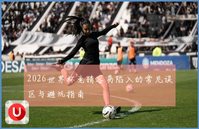 2026世界杯竞猜容易陷入的常见误区与避坑指南